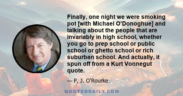 Finally, one night we were smoking pot [with Michael O'Donoghue] and talking about the people that are invariably in high school, whether you go to prep school or public school or ghetto school or rich suburban school.