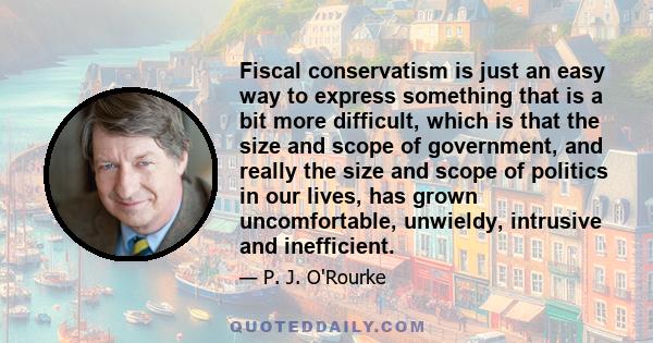 Fiscal conservatism is just an easy way to express something that is a bit more difficult, which is that the size and scope of government, and really the size and scope of politics in our lives, has grown uncomfortable, 