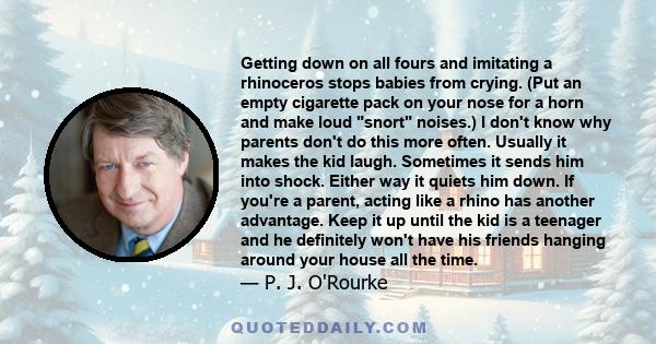 Getting down on all fours and imitating a rhinoceros stops babies from crying. (Put an empty cigarette pack on your nose for a horn and make loud snort noises.) I don't know why parents don't do this more often. Usually 