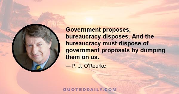 Government proposes, bureaucracy disposes. And the bureaucracy must dispose of government proposals by dumping them on us.