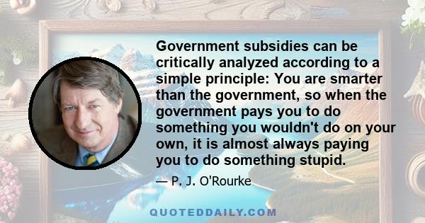 Government subsidies can be critically analyzed according to a simple principle: You are smarter than the government, so when the government pays you to do something you wouldn't do on your own, it is almost always