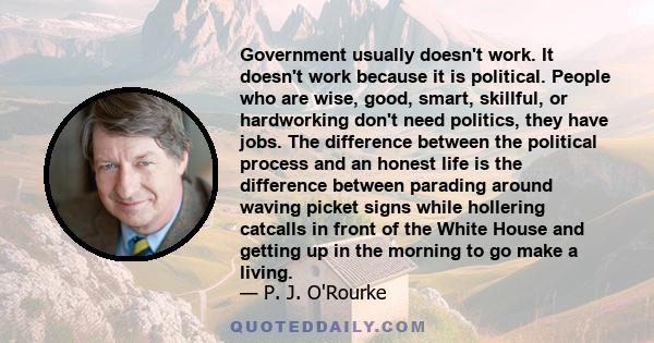 Government usually doesn't work. It doesn't work because it is political. People who are wise, good, smart, skillful, or hardworking don't need politics, they have jobs. The difference between the political process and