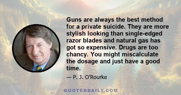 Guns are always the best method for a private suicide. They are more stylish looking than single-edged razor blades and natural gas has got so expensive. Drugs are too chancy. You might miscalculate the dosage and just