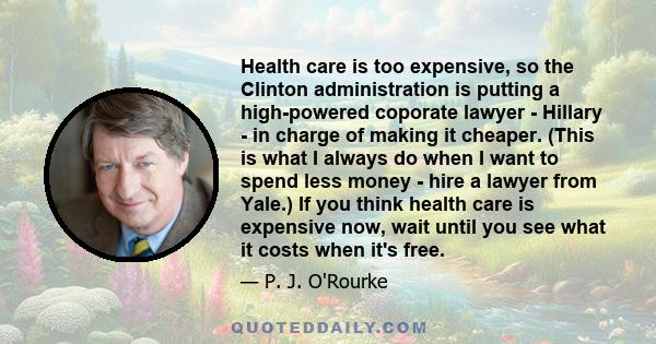 Health care is too expensive, so the Clinton administration is putting a high-powered coporate lawyer - Hillary - in charge of making it cheaper. (This is what I always do when I want to spend less money - hire a lawyer 