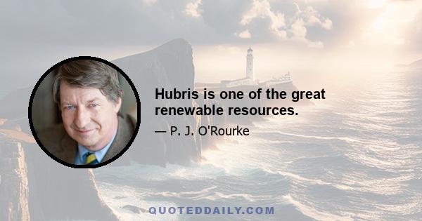 Hubris is one of the great renewable resources.