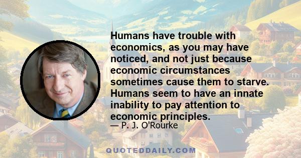 Humans have trouble with economics, as you may have noticed, and not just because economic circumstances sometimes cause them to starve. Humans seem to have an innate inability to pay attention to economic principles.