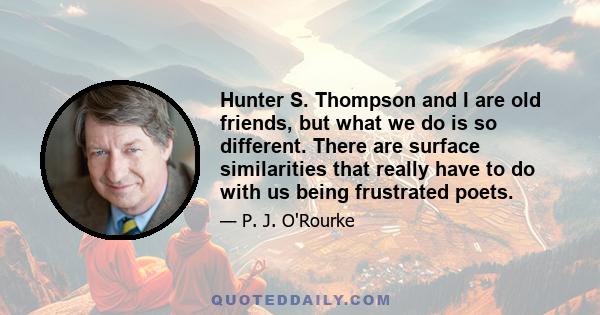 Hunter S. Thompson and I are old friends, but what we do is so different. There are surface similarities that really have to do with us being frustrated poets.