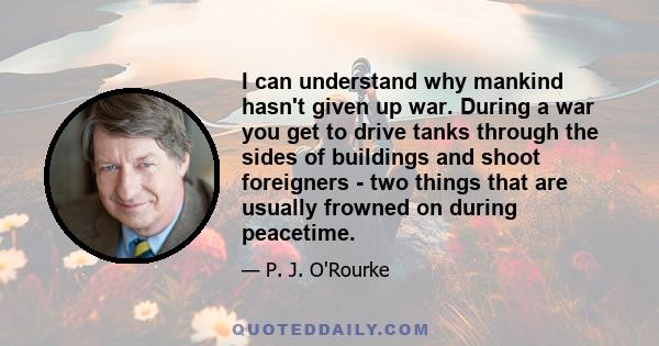 I can understand why mankind hasn't given up war. During a war you get to drive tanks through the sides of buildings and shoot foreigners - two things that are usually frowned on during peacetime.