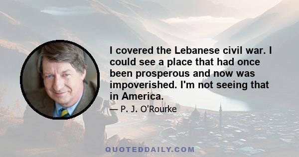 I covered the Lebanese civil war. I could see a place that had once been prosperous and now was impoverished. I'm not seeing that in America.