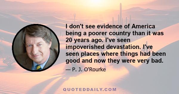 I don't see evidence of America being a poorer country than it was 20 years ago. I've seen impoverished devastation. I've seen places where things had been good and now they were very bad.