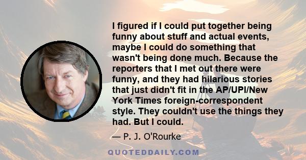 I figured if I could put together being funny about stuff and actual events, maybe I could do something that wasn't being done much. Because the reporters that I met out there were funny, and they had hilarious stories