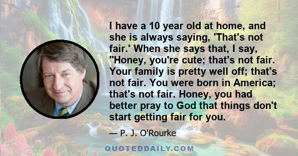 I have a 10 year old at home, and she is always saying, 'That's not fair.' When she says that, I say, Honey, you're cute; that's not fair. Your family is pretty well off; that's not fair. You were born in America;