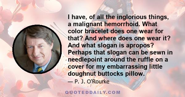 I have, of all the inglorious things, a malignant hemorrhoid. What color bracelet does one wear for that? And where does one wear it? And what slogan is apropos? Perhaps that slogan can be sewn in needlepoint around the 