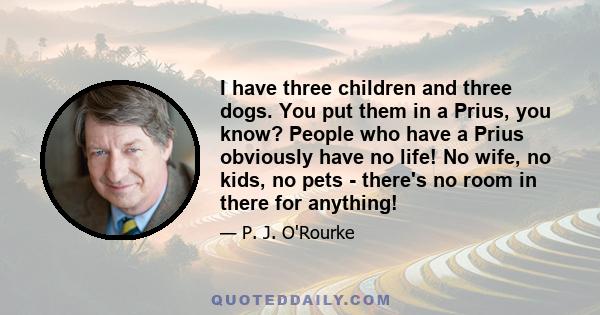 I have three children and three dogs. You put them in a Prius, you know? People who have a Prius obviously have no life! No wife, no kids, no pets - there's no room in there for anything!