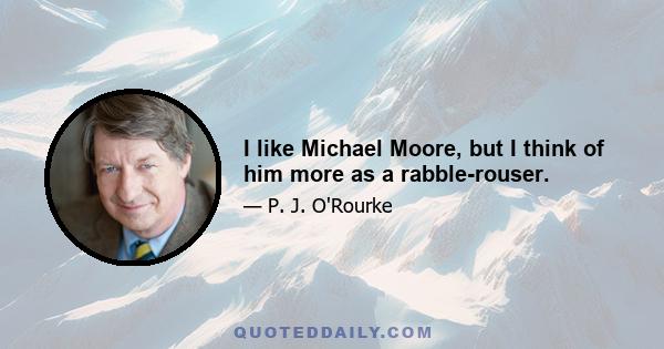 I like Michael Moore, but I think of him more as a rabble-rouser.