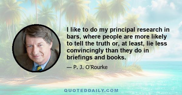 I like to do my principal research in bars, where people are more likely to tell the truth or, at least, lie less convincingly than they do in briefings and books.