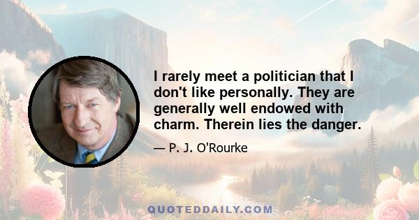 I rarely meet a politician that I don't like personally. They are generally well endowed with charm. Therein lies the danger.