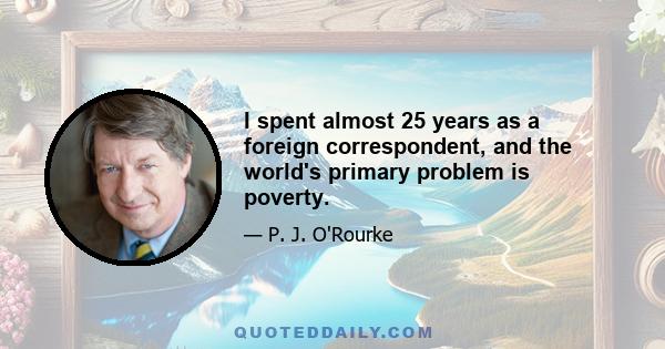 I spent almost 25 years as a foreign correspondent, and the world's primary problem is poverty.