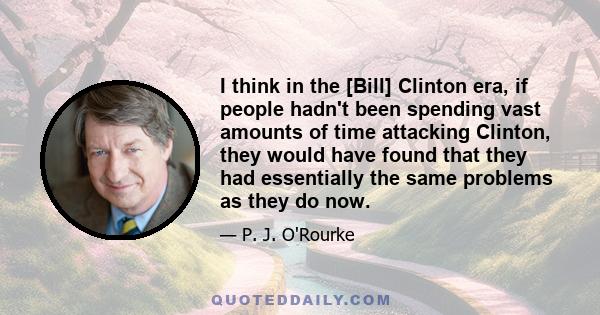 I think in the [Bill] Clinton era, if people hadn't been spending vast amounts of time attacking Clinton, they would have found that they had essentially the same problems as they do now.