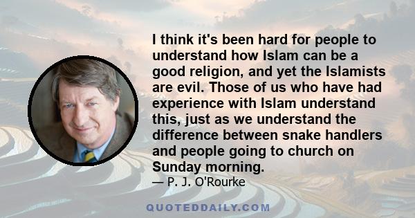 I think it's been hard for people to understand how Islam can be a good religion, and yet the Islamists are evil. Those of us who have had experience with Islam understand this, just as we understand the difference