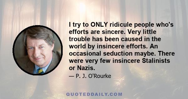 I try to ONLY ridicule people who's efforts are sincere. Very little trouble has been caused in the world by insincere efforts. An occasional seduction maybe. There were very few insincere Stalinists or Nazis.