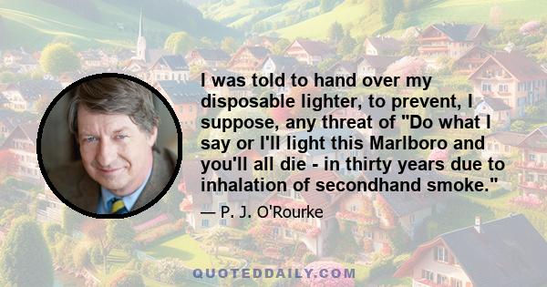 I was told to hand over my disposable lighter, to prevent, I suppose, any threat of Do what I say or I'll light this Marlboro and you'll all die - in thirty years due to inhalation of secondhand smoke.