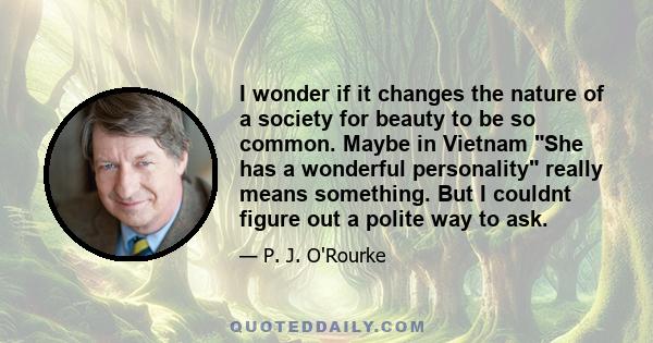 I wonder if it changes the nature of a society for beauty to be so common. Maybe in Vietnam She has a wonderful personality really means something. But I couldnt figure out a polite way to ask.