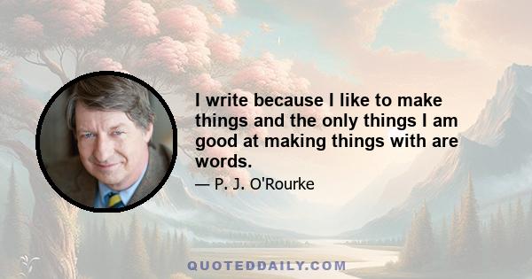 I write because I like to make things and the only things I am good at making things with are words.