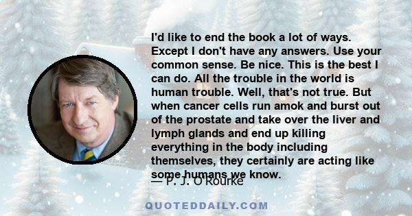 I'd like to end the book a lot of ways. Except I don't have any answers. Use your common sense. Be nice. This is the best I can do. All the trouble in the world is human trouble. Well, that's not true. But when cancer