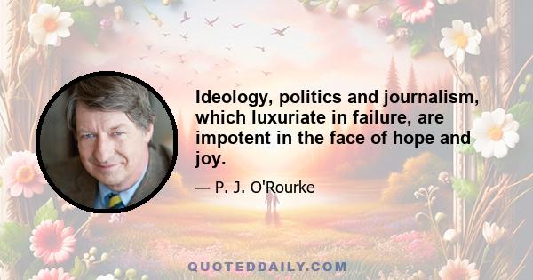 Ideology, politics and journalism, which luxuriate in failure, are impotent in the face of hope and joy.