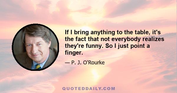 If I bring anything to the table, it's the fact that not everybody realizes they're funny. So I just point a finger.