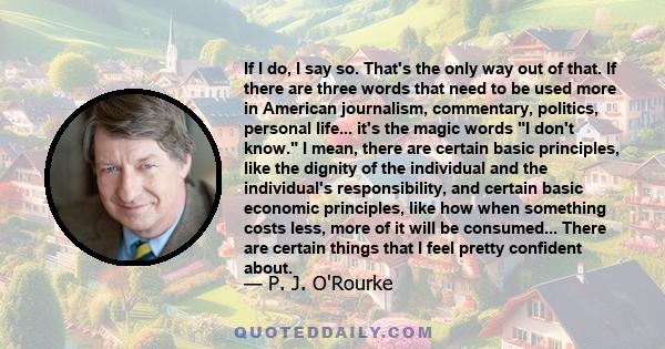 If I do, I say so. That's the only way out of that. If there are three words that need to be used more in American journalism, commentary, politics, personal life... it's the magic words I don't know. I mean, there are