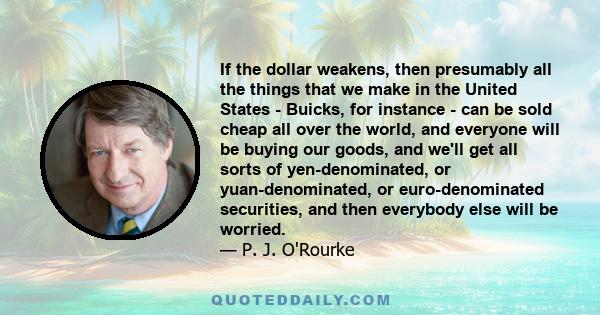 If the dollar weakens, then presumably all the things that we make in the United States - Buicks, for instance - can be sold cheap all over the world, and everyone will be buying our goods, and we'll get all sorts of