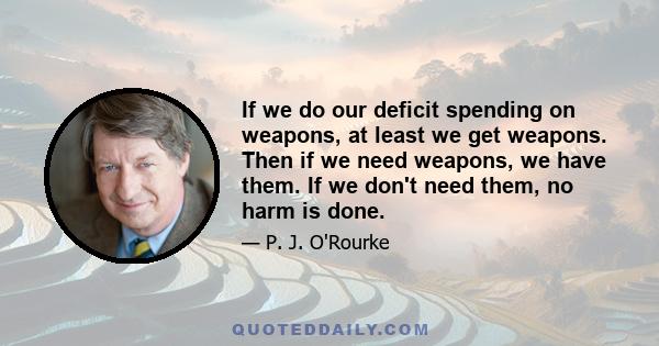 If we do our deficit spending on weapons, at least we get weapons. Then if we need weapons, we have them. If we don't need them, no harm is done.