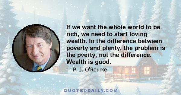 If we want the whole world to be rich, we need to start loving wealth. In the difference between poverty and plenty, the problem is the pverty, not the difference. Wealth is good.