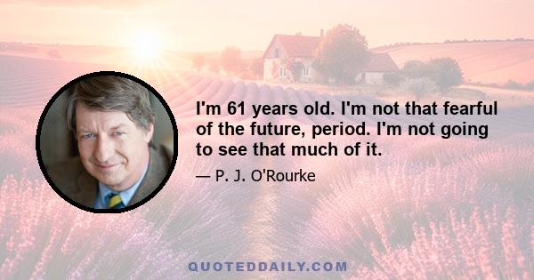 I'm 61 years old. I'm not that fearful of the future, period. I'm not going to see that much of it.