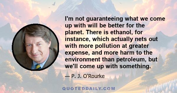 I'm not guaranteeing what we come up with will be better for the planet. There is ethanol, for instance, which actually nets out with more pollution at greater expense, and more harm to the environment than petroleum,