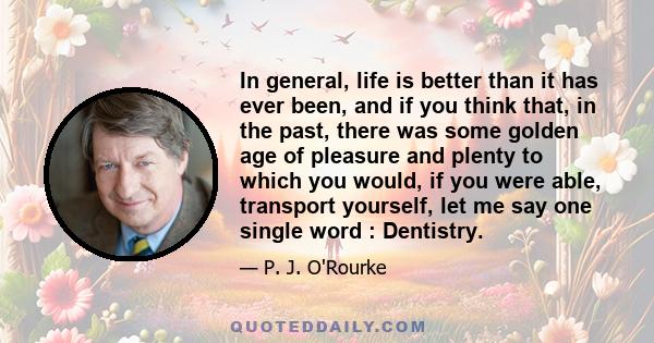 In general, life is better than it has ever been, and if you think that, in the past, there was some golden age of pleasure and plenty to which you would, if you were able, transport yourself, let me say one single word 