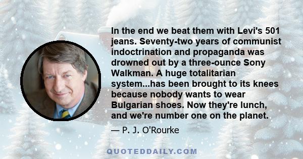 In the end we beat them with Levi's 501 jeans. Seventy-two years of communist indoctrination and propaganda was drowned out by a three-ounce Sony Walkman. A huge totalitarian system...has been brought to its knees