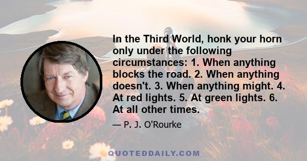 In the Third World, honk your horn only under the following circumstances: 1. When anything blocks the road. 2. When anything doesn't. 3. When anything might. 4. At red lights. 5. At green lights. 6. At all other times.