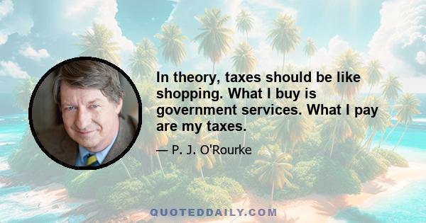 In theory, taxes should be like shopping. What I buy is government services. What I pay are my taxes.