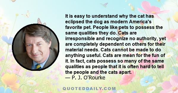 It is easy to understand why the cat has eclipsed the dog as modern America's favorite pet. People like pets to possess the same qualities they do. Cats are irresponsible and recognize no authority, yet are completely