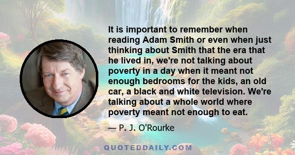 It is important to remember when reading Adam Smith or even when just thinking about Smith that the era that he lived in, we're not talking about poverty in a day when it meant not enough bedrooms for the kids, an old