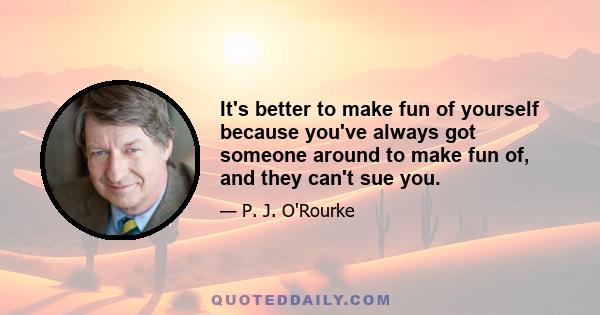 It's better to make fun of yourself because you've always got someone around to make fun of, and they can't sue you.