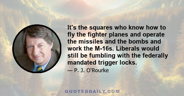 It's the squares who know how to fly the fighter planes and operate the missiles and the bombs and work the M-16s. Liberals would still be fumbling with the federally mandated trigger locks.