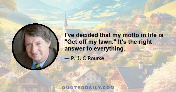 I've decided that my motto in life is Get off my lawn. It's the right answer to everything.