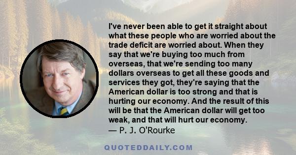 I've never been able to get it straight about what these people who are worried about the trade deficit are worried about. When they say that we're buying too much from overseas, that we're sending too many dollars