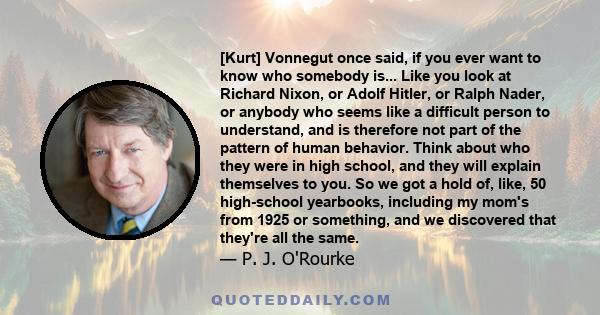 [Kurt] Vonnegut once said, if you ever want to know who somebody is... Like you look at Richard Nixon, or Adolf Hitler, or Ralph Nader, or anybody who seems like a difficult person to understand, and is therefore not