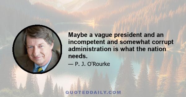 Maybe a vague president and an incompetent and somewhat corrupt administration is what the nation needs.