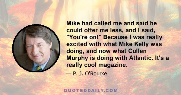 Mike had called me and said he could offer me less, and I said, You're on! Because I was really excited with what Mike Kelly was doing, and now what Cullen Murphy is doing with Atlantic. It's a really cool magazine.